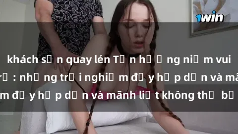 khách sạn quay lén Tận hưởng niềm vui của sex với gái trẻ: những trải nghiệm đầy hấp dẫn và mãnh liệt không thể bỏ lỡ