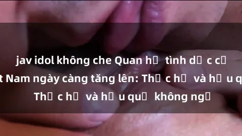 jav idol không che Quan hệ tình dục của nữ sinh Việt Nam ngày càng tăng lên: Thực hư và hậu quả không ngờ