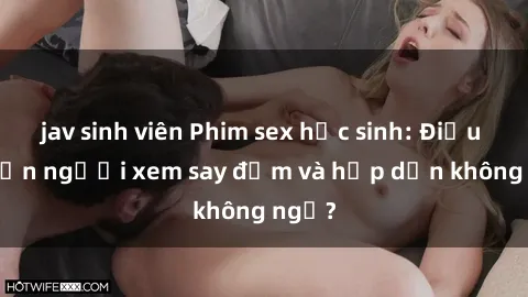 jav sinh viên Phim sex học sinh: Điều gì khiến người xem say đắm và hấp dẫn không ngờ?