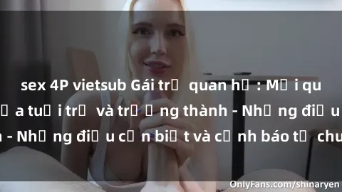 sex 4P vietsub Gái trẻ quan hệ: Mối quan hệ khác biệt giữa tuổi trẻ và trưởng thành - Những điều cần biết và cảnh báo từ chuyên gia