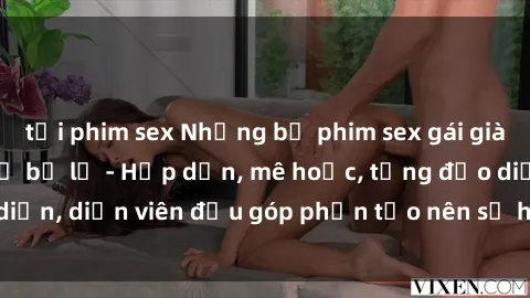 tải phim sex Những bộ phim sex gái già đỉnh cao không thể bỏ lỡ - Hấp dẫn, mê hoặc, từng đạo diễn, diễn viên đều góp phần tạo nên sự hấp dẫn, kích thích.