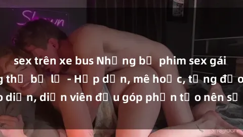 sex trên xe bus Những bộ phim sex gái già đỉnh cao không thể bỏ lỡ - Hấp dẫn, mê hoặc, từng đạo diễn, diễn viên đều góp phần tạo nên sự hấp dẫn, kích thích.