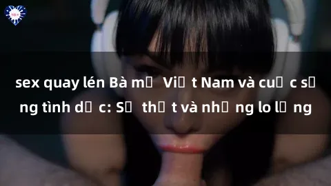 sex quay lén Bà mẹ Việt Nam và cuộc sống tình dục: Sự thật và những lo lắng