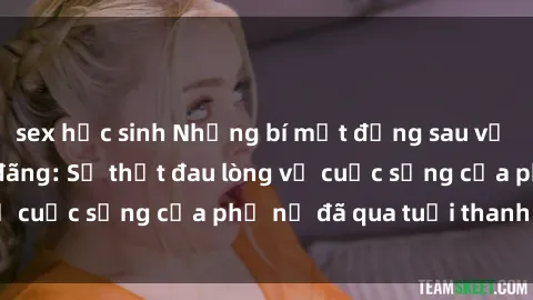 sex học sinh Những bí mật đằng sau vẻ ngoài gái già dâm đãng: Sự thật đau lòng về cuộc sống của phụ nữ đã qua tuổi thanh xuân