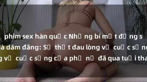 phim sex hàn quốc Những bí mật đằng sau vẻ ngoài gái già dâm đãng: Sự thật đau lòng về cuộc sống của phụ nữ đã qua tuổi thanh xuân