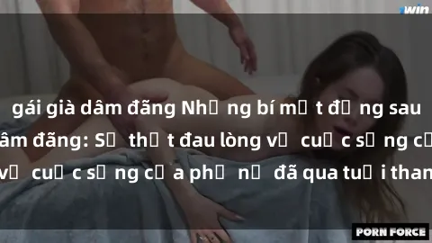 gái già dâm đãng Những bí mật đằng sau vẻ ngoài gái già dâm đãng: Sự thật đau lòng về cuộc sống của phụ nữ đã qua tuổi thanh xuân