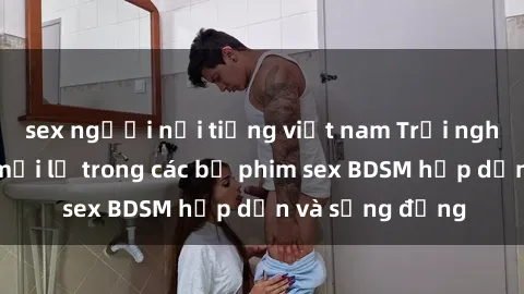 sex người nổi tiếng việt nam Trải nghiệm cảm giác mới lạ trong các bộ phim sex BDSM hấp dẫn và sống động