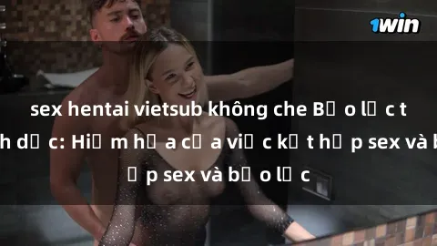 sex hentai vietsub không che Bạo lực trong tình dục: Hiểm họa của việc kết hợp sex và bạo lực