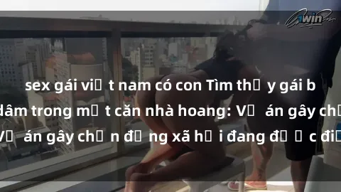 sex gái việt nam có con Tìm thấy gái bị trói và bị hiếp dâm trong một căn nhà hoang: Vụ án gây chấn động xã hội đang được điều tra vào.