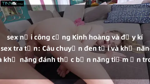 sex nơi công cộng Kinh hoàng và đầy kích thích với phim sex tra tấn: Câu chuyện đen tối và khả năng đánh thức bản năng tiềm ẩn trong con người