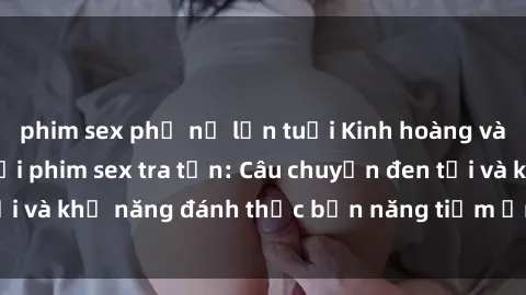 phim sex phụ nữ lớn tuổi Kinh hoàng và đầy kích thích với phim sex tra tấn: Câu chuyện đen tối và khả năng đánh thức bản năng tiềm ẩn trong con người