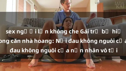 sex người lớn không che Gái trẻ bị hiếp dâm bạo lực trong căn nhà hoang: Nỗi đau không nguôi của nạn nhân vô tội
