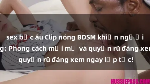 sex bắc âu Clip nóng BDSM khiến người xem phát cuồng: Phong cách mới mẻ và quyến rũ đáng xem ngay lập tức!