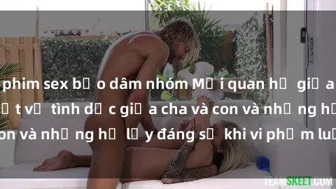 phim sex bạo dâm nhóm Mối quan hệ giữa cha và con: Sự thật về tình dục giữa cha và con và những hệ lụy đáng sợ khi vi phạm luật pháp.