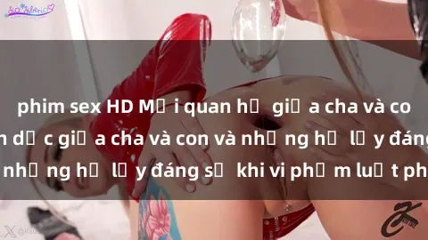 phim sex HD Mối quan hệ giữa cha và con: Sự thật về tình dục giữa cha và con và những hệ lụy đáng sợ khi vi phạm luật pháp.