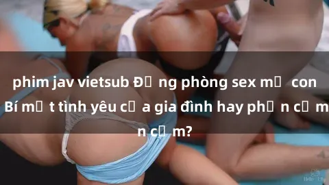 phim jav vietsub Động phòng sex mẹ con: Bí mật tình yêu của gia đình hay phản cảm?