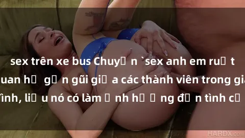 sex trên xe bus Chuyện `sex anh em ruột` - Đề cập đến quan hệ gần gũi giữa các thành viên trong gia đình, liệu nó có làm ảnh hưởng đến tình cảm gia đình hay không?