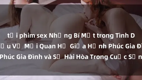 tải phim sex Những Bí Mật trong Tình Dục Gia Đình: Tìm Hiểu Về Mối Quan Hệ Giữa Hạnh Phúc Gia Đình và Sự Hài Hòa Trong Cuộc Sống Tình Dục