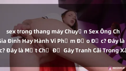 sex trong thang máy Chuyện Sex Ông Cháu: Mối Quan Hệ Gia Đình Hay Hành Vi Phạm Đạo Đức? Đây là Một Chủ Đề Gây Tranh Cãi Trong Xã Hội Hiện Nay.