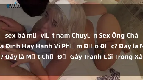 sex bà mẹ việt nam Chuyện Sex Ông Cháu: Mối Quan Hệ Gia Đình Hay Hành Vi Phạm Đạo Đức? Đây là Một Chủ Đề Gây Tranh Cãi Trong Xã Hội Hiện Nay.