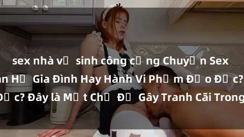 sex nhà vệ sinh công cộng Chuyện Sex Ông Cháu: Mối Quan Hệ Gia Đình Hay Hành Vi Phạm Đạo Đức? Đây là Một Chủ Đề Gây Tranh Cãi Trong Xã Hội Hiện Nay.