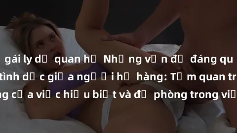 gái ly dị quan hệ Những vấn đề đáng quan tâm về quan hệ tình dục giữa người họ hàng: Tầm quan trọng của việc hiểu biết và đề phòng trong việc tiếp xúc trong gia đình.