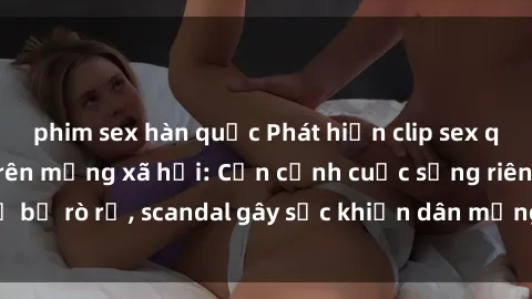 phim sex hàn quốc Phát hiện clip sex quay lén hot nhất trên mạng xã hội: Cận cảnh cuộc sống riêng tư bị rò rỉ, scandal gây sốc khiến dân mạng không khỏi bàng hoàng