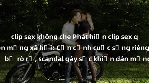 clip sex không che Phát hiện clip sex quay lén hot nhất trên mạng xã hội: Cận cảnh cuộc sống riêng tư bị rò rỉ, scandal gây sốc khiến dân mạng không khỏi bàng hoàng