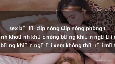sex bị lộ clip nóng Clip nóng phòng tắm gây sốt: Cận cảnh khoảnh khắc nóng bỏng khiến người xem không thể rời mắt