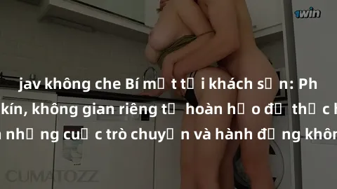 jav không che Bí mật tại khách sạn: Phòng quay lén khép kín, không gian riêng tư hoàn hảo để thực hiện những cuộc trò chuyện và hành động không bị người khác phát hiện.