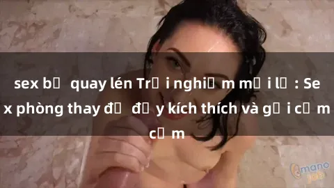 sex bị quay lén Trải nghiệm mới lạ: Sex phòng thay đồ đầy kích thích và gợi cảm