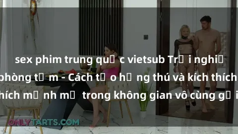 sex phim trung quốc vietsub Trải nghiệm mới lạ với sex phòng tắm - Cách tạo hứng thú và kích thích mạnh mẽ trong không gian vô cùng gợi cảm và lãng mạn