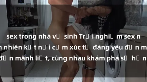 sex trong nhà vệ sinh Trải nghiệm sex ngoài trời: Khi thiên nhiên kết nối cảm xúc từ đáng yêu đến mãnh liệt, cùng nhau khám phá sự hứng khởi và thú vị.