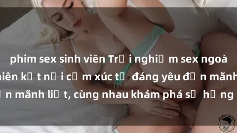 phim sex sinh viên Trải nghiệm sex ngoài trời: Khi thiên nhiên kết nối cảm xúc từ đáng yêu đến mãnh liệt, cùng nhau khám phá sự hứng khởi và thú vị.