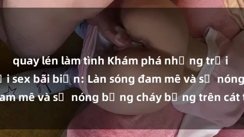 quay lén làm tình Khám phá những trải nghiệm độc đáo tại sex bãi biển: Làn sóng đam mê và sự nóng bỏng cháy bỏng trên cát trắng