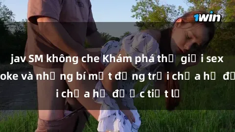jav SM không che Khám phá thế giới sex quán karaoke và những bí mật động trời chưa hề được tiết lộ