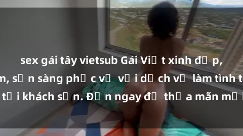sex gái tây vietsub Gái Việt xinh đẹp, nồng nàn tình cảm, sẵn sàng phục vụ với dịch vụ làm tình tại khách sạn. Đến ngay để thỏa mãn mọi khao khát của bạn!