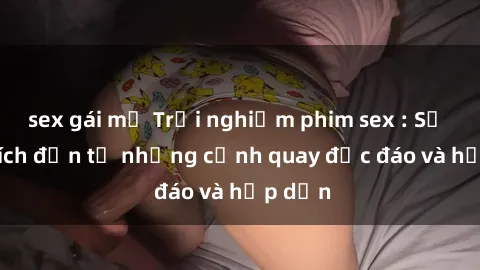 sex gái mỹ Trải nghiệm phim sex : Sự kích thích đến từ những cảnh quay độc đáo và hấp dẫn