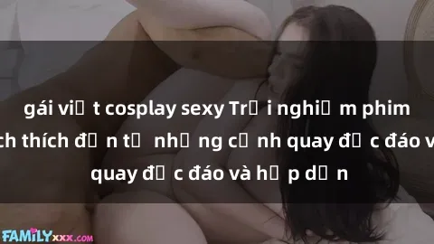 gái việt cosplay sexy Trải nghiệm phim sex : Sự kích thích đến từ những cảnh quay độc đáo và hấp dẫn