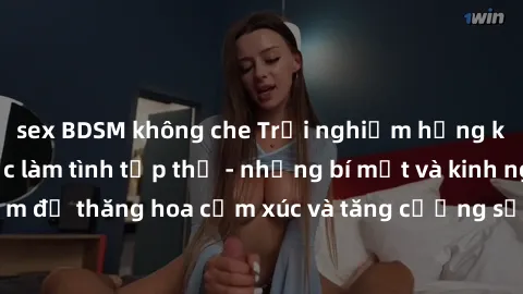sex BDSM không che Trải nghiệm hứng khởi cùng với việc làm tình tập thể - những bí mật và kinh nghiệm để thăng hoa cảm xúc và tăng cường sự gắn kết trong mối quan hệ