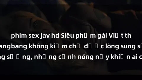phim sex jav hd Siêu phẩm gái Việt tham gia trong buổi gangbang không kiềm chế được lòng sung sướng, những cảnh nóng nảy khiến ai cũng phải mãn nhãn