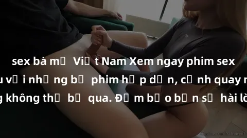 sex bà mẹ Việt Nam Xem ngay phim sex bukkake hàng đầu với những bộ phim hấp dẫn, cảnh quay nóng bỏng không thể bỏ qua. Đảm bảo bạn sẽ hài lòng với trải nghiệm mới lạ này!