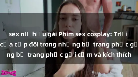 sex nữ hầu gái Phim sex cosplay: Trải nghiệm tuyệt vời của cặp đôi trong những bộ trang phục gợi cảm và kích thích
