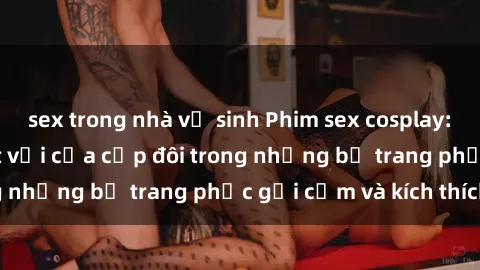 sex trong nhà vệ sinh Phim sex cosplay: Trải nghiệm tuyệt vời của cặp đôi trong những bộ trang phục gợi cảm và kích thích