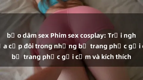bạo dâm sex Phim sex cosplay: Trải nghiệm tuyệt vời của cặp đôi trong những bộ trang phục gợi cảm và kích thích