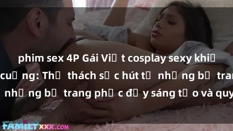 phim sex 4P Gái Việt cosplay sexy khiến fan hâm mộ phát cuồng: Thử thách sức hút từ những bộ trang phục đầy sáng tạo và quyến rũ!