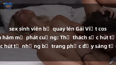 sex sinh viên bị quay lén Gái Việt cosplay sexy khiến fan hâm mộ phát cuồng: Thử thách sức hút từ những bộ trang phục đầy sáng tạo và quyến rũ!