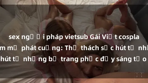 sex người pháp vietsub Gái Việt cosplay sexy khiến fan hâm mộ phát cuồng: Thử thách sức hút từ những bộ trang phục đầy sáng tạo và quyến rũ!