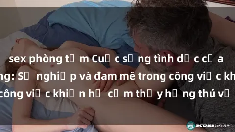 sex phòng tắm Cuộc sống tình dục của nhân viên văn phòng: Sự nghiệp và đam mê trong công việc khiến họ cảm thấy hứng thú với tình dục?