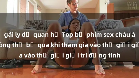 gái ly dị quan hệ Top bộ phim sex châu âu nổi tiếng không thể bỏ qua khi tham gia vào thế giới giải trí đồng tính